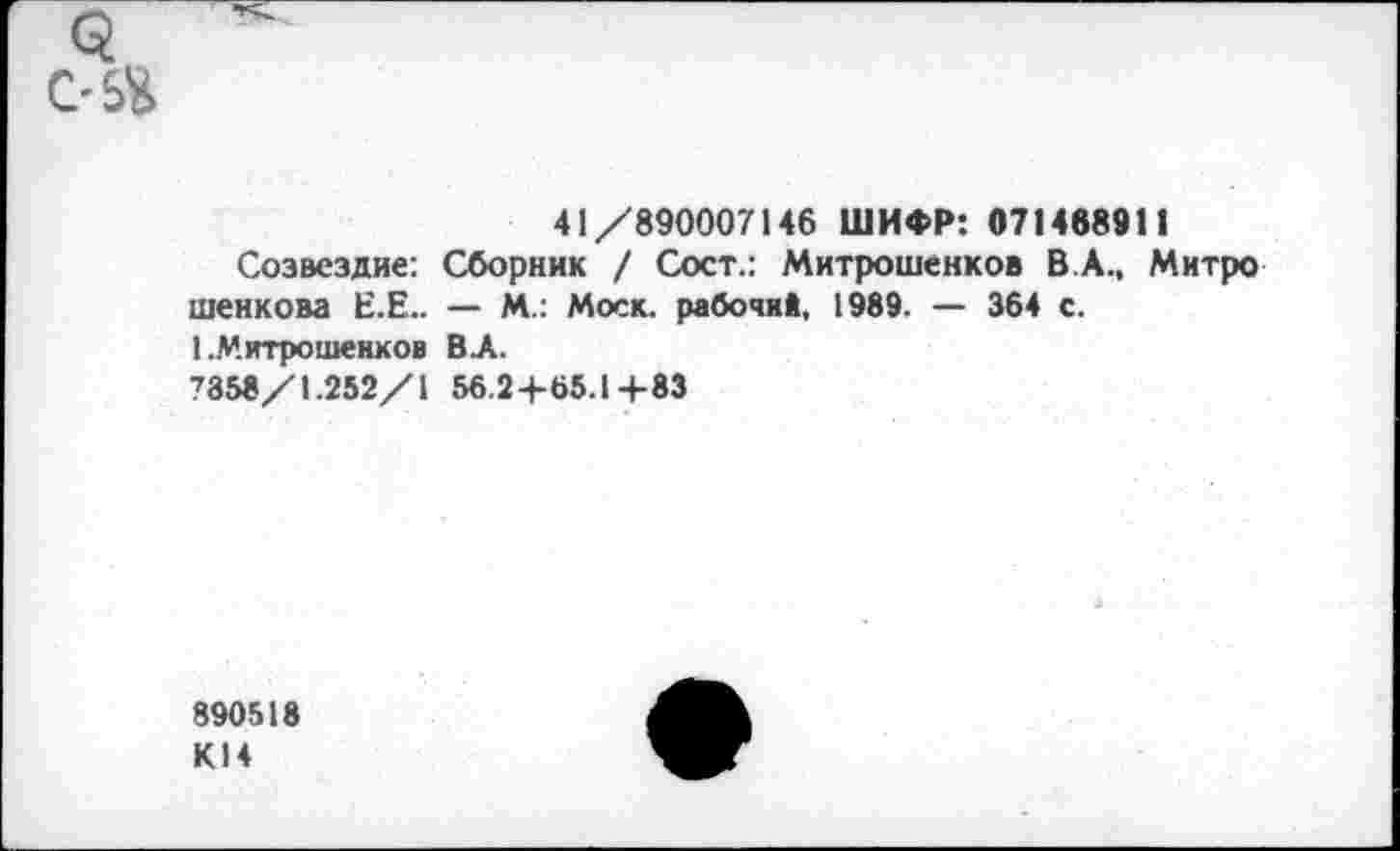 ﻿5 С-54
41/890007146 ШИФР: 071488911
Созвездие: Сборник / Сост.: Митрошенков В.А., Митро шенкова Е.Е.. — М.: Моск, рабочий, 1989. — 364 с.
1 .Митрошенков ВЛ.
7358/1.252/1 56.24-65.1+83
890518 К14